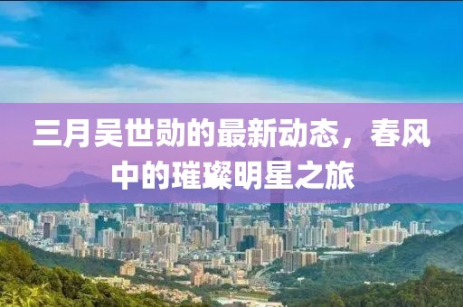 三月吴世勋的最新动态，春风中的璀璨明星之旅