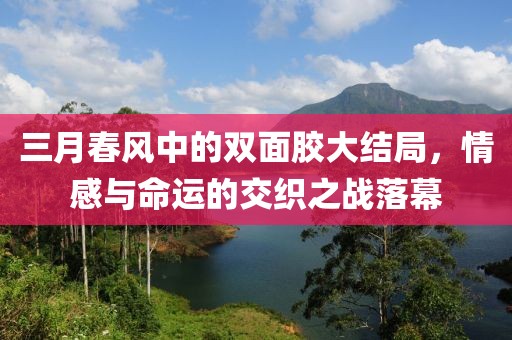 三月春风中的双面胶大结局，情感与命运的交织之战落幕