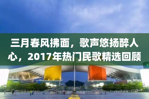 三月春风拂面，歌声悠扬醉人心，2017年热门民歌精选回顾