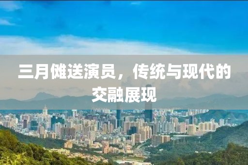 三月傩送演员，传统与现代的交融展现