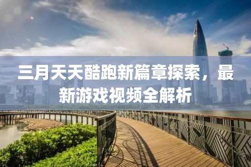 三月天天酷跑新篇章探索，最新游戏视频全解析