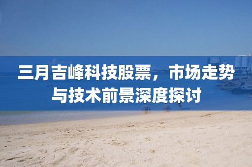 三月吉峰科技股票，市场走势与技术前景深度探讨