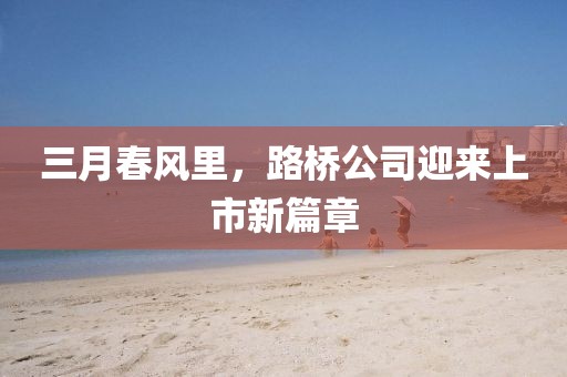 三月春风里，路桥公司迎来上市新篇章