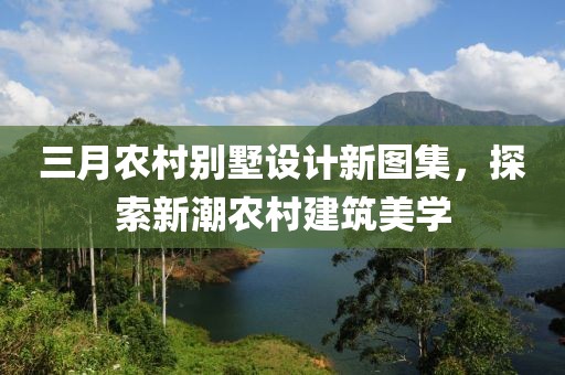 三月农村别墅设计新图集，探索新潮农村建筑美学