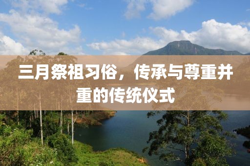 三月祭祖习俗，传承与尊重并重的传统仪式
