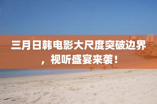 三月日韩电影大尺度突破边界，视听盛宴来袭！