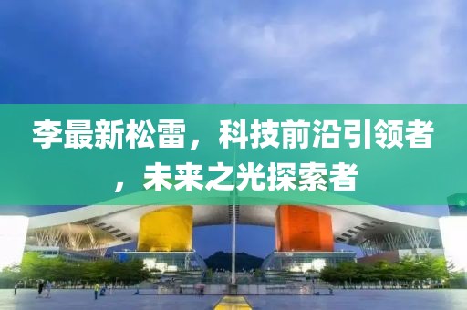 李最新松雷，科技前沿引领者，未来之光探索者