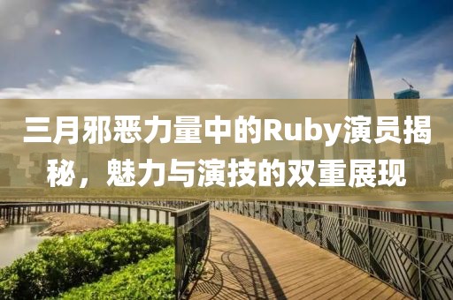 三月邪恶力量中的Ruby演员揭秘，魅力与演技的双重展现