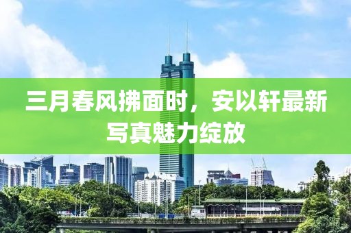 三月春风拂面时，安以轩最新写真魅力绽放