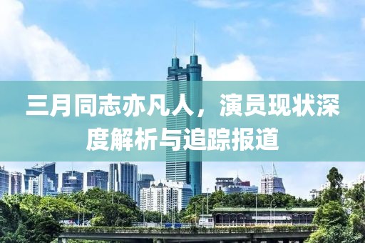 三月同志亦凡人，演员现状深度解析与追踪报道
