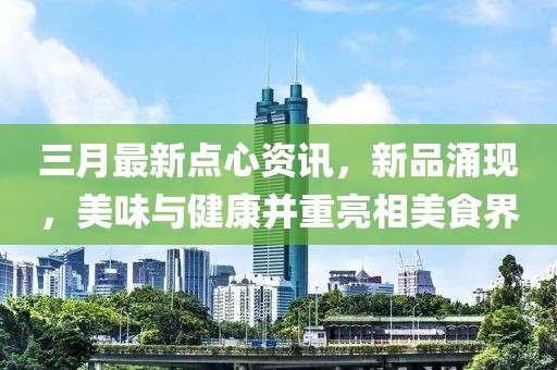 三月最新点心资讯，新品涌现，美味与健康并重亮相美食界