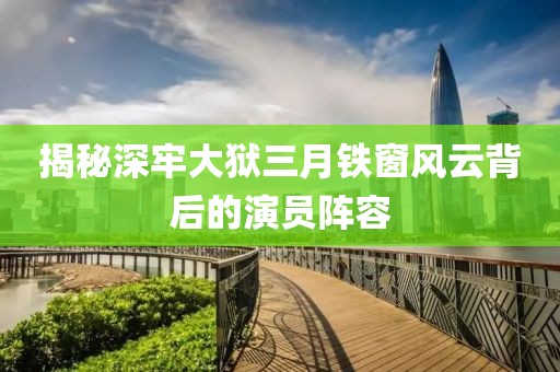揭秘深牢大狱三月铁窗风云背后的演员阵容