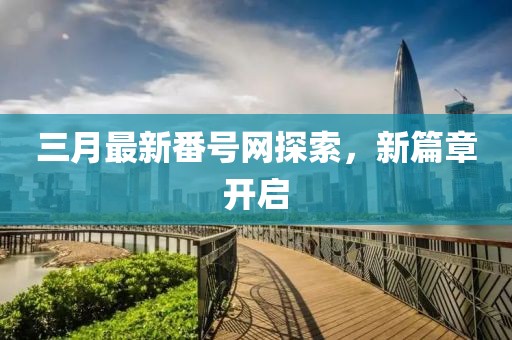 三月最新番号网探索，新篇章开启