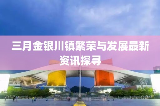 三月金银川镇繁荣与发展最新资讯探寻