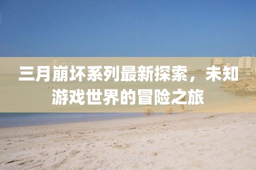 三月崩坏系列最新探索，未知游戏世界的冒险之旅