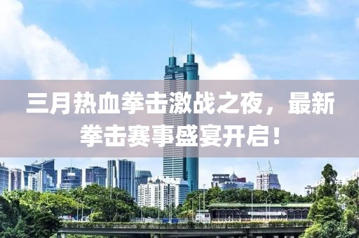 三月热血拳击激战之夜，最新拳击赛事盛宴开启！