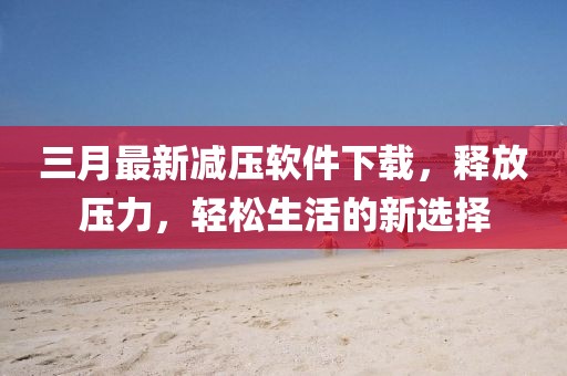 三月最新减压软件下载，释放压力，轻松生活的新选择