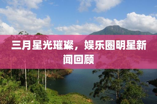 三月星光璀璨，娱乐圈明星新闻回顾