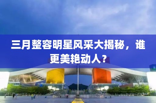 三月整容明星风采大揭秘，谁更美艳动人？