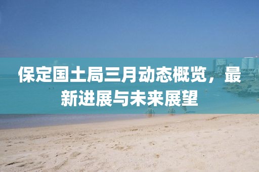 保定国土局三月动态概览，最新进展与未来展望