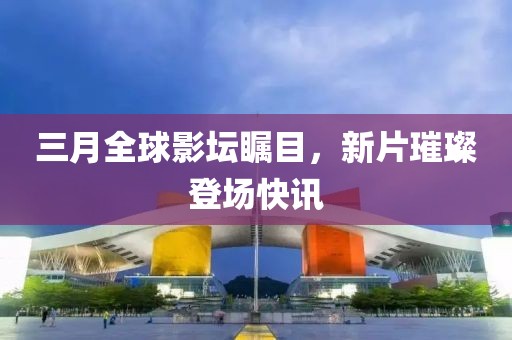 三月全球影坛瞩目，新片璀璨登场快讯