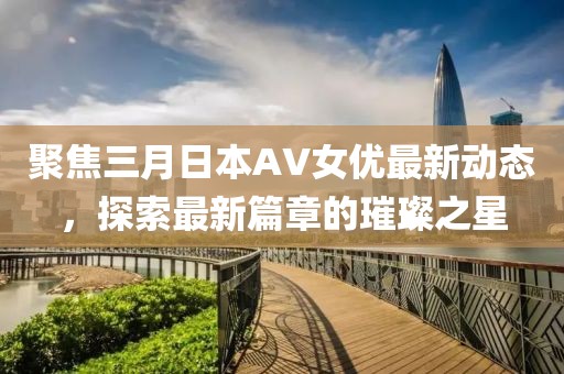聚焦三月日本AV女优最新动态，探索最新篇章的璀璨之星