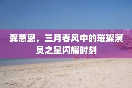 龚慈恩，三月春风中的璀璨演员之星闪耀时刻