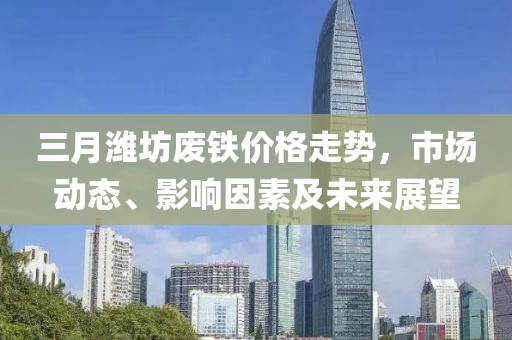 三月潍坊废铁价格走势，市场动态、影响因素及未来展望