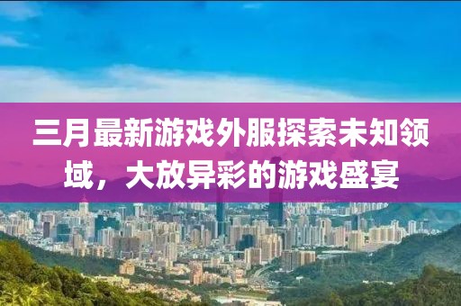 三月最新游戏外服探索未知领域，大放异彩的游戏盛宴