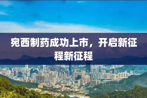 宛西制药成功上市，开启新征程新征程