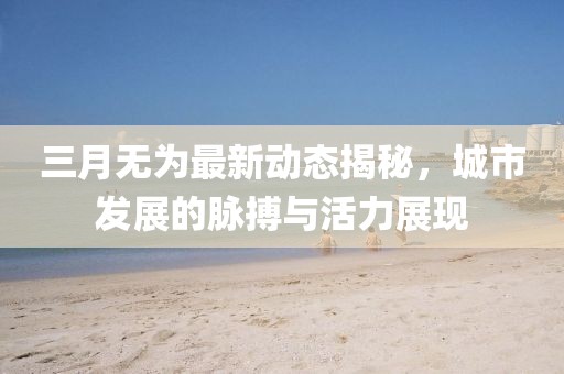 三月无为最新动态揭秘，城市发展的脉搏与活力展现