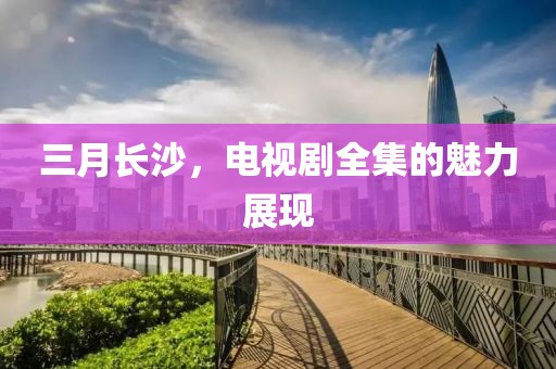 三月长沙，电视剧全集的魅力展现