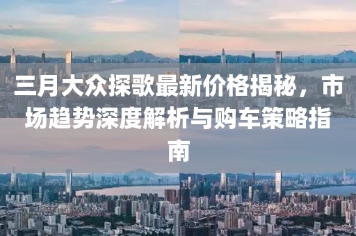 三月大众探歌最新价格揭秘，市场趋势深度解析与购车策略指南