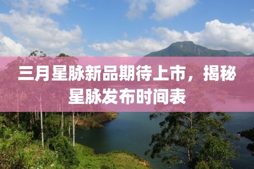 三月星脉新品期待上市，揭秘星脉发布时间表