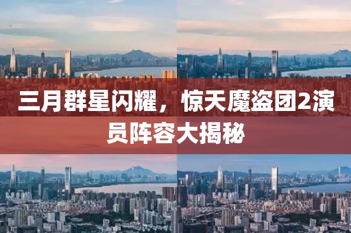 三月群星闪耀，惊天魔盗团2演员阵容大揭秘