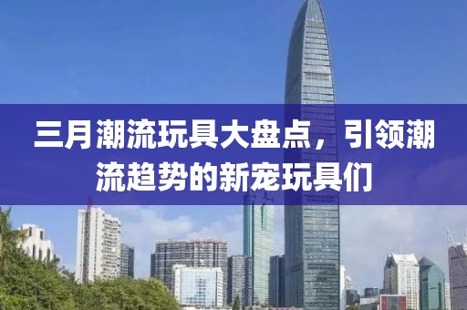 三月潮流玩具大盘点，引领潮流趋势的新宠玩具们
