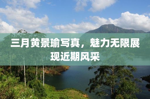 三月黄景瑜写真，魅力无限展现近期风采