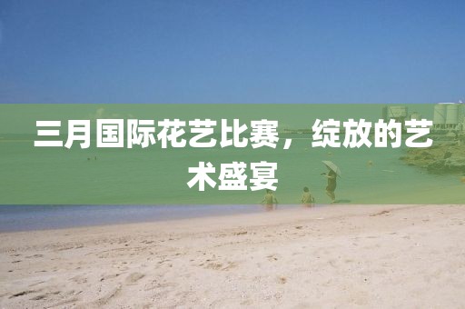 三月国际花艺比赛，绽放的艺术盛宴
