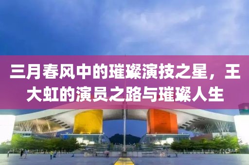 三月春风中的璀璨演技之星，王大虹的演员之路与璀璨人生