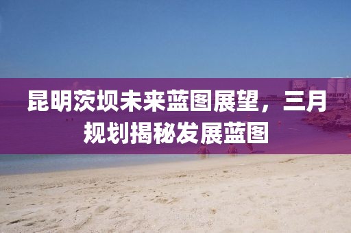 昆明茨坝未来蓝图展望，三月规划揭秘发展蓝图