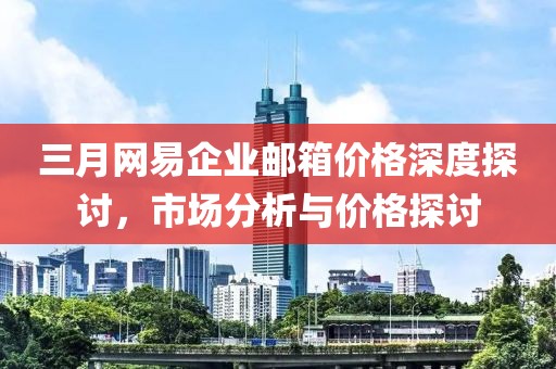 三月网易企业邮箱价格深度探讨，市场分析与价格探讨