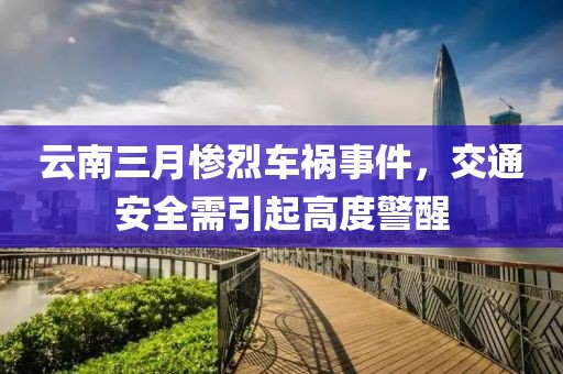 云南三月惨烈车祸事件，交通安全需引起高度警醒