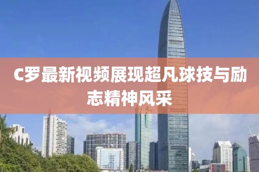 C罗最新视频展现超凡球技与励志精神风采
