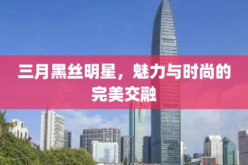 三月黑丝明星，魅力与时尚的完美交融
