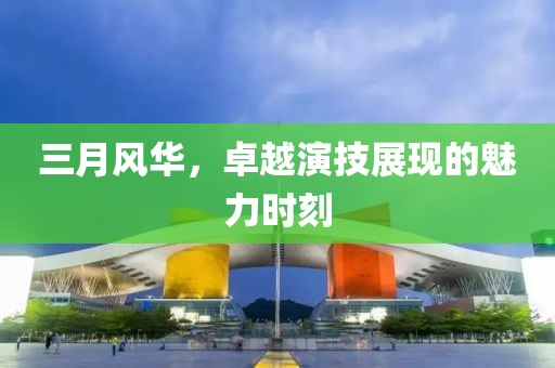 三月风华，卓越演技展现的魅力时刻