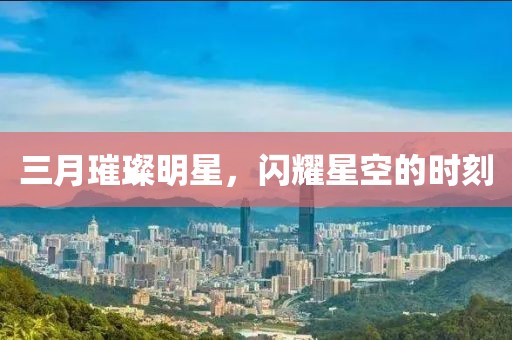 三月璀璨明星，闪耀星空的时刻