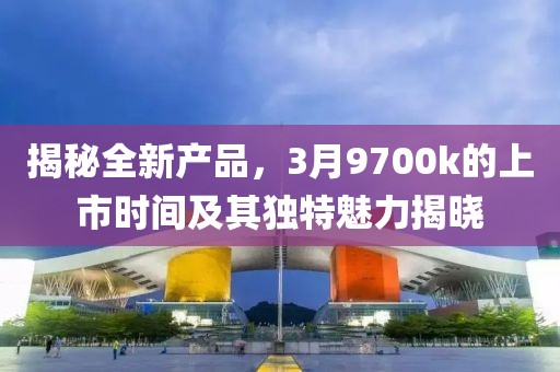 揭秘全新产品，3月9700k的上市时间及其独特魅力揭晓
