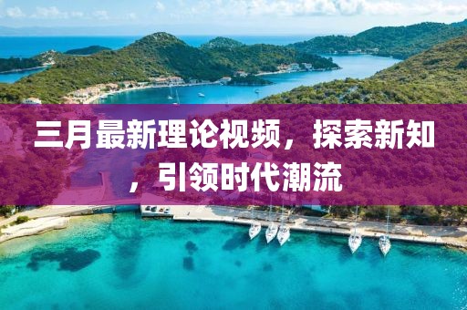 三月最新理论视频，探索新知，引领时代潮流