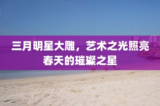 三月明星大雕，艺术之光照亮春天的璀璨之星