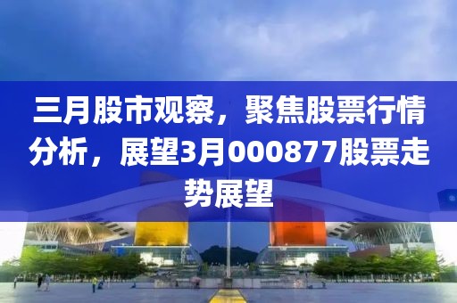 三月股市观察，聚焦股票行情分析，展望3月000877股票走势展望